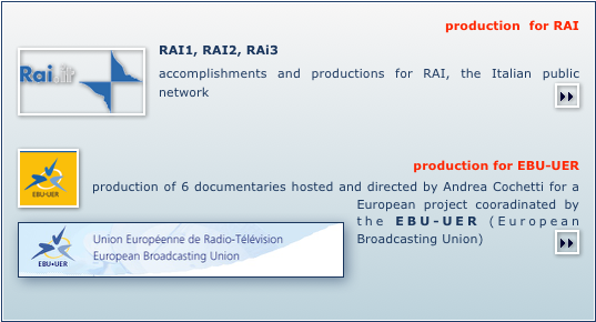 production  for RAI
￼RAI1, RAI2, RAi3
accomplishments and productions for RAI, the Italian public network￼


 ￼
  production for EBU-UER  ￼production of 6 documentaries hosted and directed by Andrea Cochetti for a European project cooradinated by the EBU-UER (European Broadcasting Union) ￼