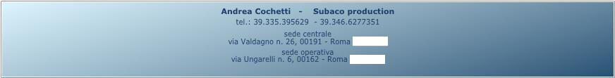 Andrea Cochetti   -    Subaco production
tel.: 39.335.395629  - 39.346.6277351
sede centrale
via Valdagno n. 26, 00191 - Roma (mappa)
sede operativa
via Ungarelli n. 6, 00162 - Roma (mappa)
