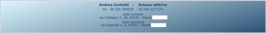 Andrea Cochetti   -    Subaco editrice 
tel.: 39.335.395629  - 39.346.6277351
sede centrale
via Valdagno n. 26, 00191 - Roma (mappa)
sede operativa
via Ungarelli n. 6, 00162 - Roma (mappa)
