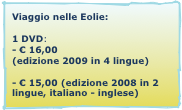 Viaggio nelle Eolie:

1 DVD: 
- € 16,00
(edizione 2009 in 4 lingue)

- € 15,00 (edizione 2008 in 2 lingue, italiano - inglese)