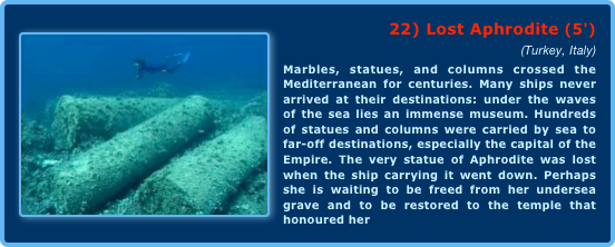 ￼22) Lost Aphrodite (5') 
(Turkey, Italy)Marbles, statues, and columns crossed the Mediterranean for centuries. Many ships never arrived at their destinations: under the waves of the sea lies an immense museum. Hundreds of statues and columns were carried by sea to far-off destinations, especially the capital of the Empire. The very statue of Aphrodite was lost when the ship carrying it went down. Perhaps she is waiting to be freed from her undersea grave and to be restored to the temple that honoured her 