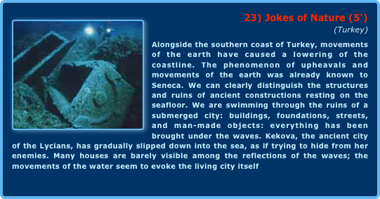 ￼23) Jokes of Nature (5')
(Turkey)Alongside the southern coast of Turkey, movements of the earth have caused a lowering of the coastline. The phenomenon of upheavals and movements of the earth was already known to Seneca. We can clearly distinguish the structures and ruins of ancient constructions resting on the seafloor. We are swimming through the ruins of a submerged city: buildings, foundations, streets, and man-made objects: everything has been brought under the waves. Kekova, the ancient city of the Lycians, has gradually slipped down into the sea, as if trying to hide from her enemies. Many houses are barely visible among the reflections of the waves; the movements of the water seem to evoke the living city itself  