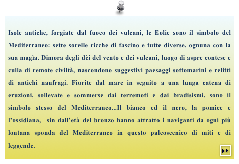 Isole antiche, forgiate dal fuoco dei vulcani, le Eolie sono il simbolo del Mediterraneo: sette sorelle ricche di fascino e tutte diverse, ognuna con la sua magìa. Dimora degli dèi del vento e dei vulcani, luogo di aspre contese e culla di remote civiltà, nascondono suggestivi paesaggi sottomarini e relitti di antichi naufragi. Fiorite dal mare in seguito a una lunga catena di eruzioni, sollevate e sommerse dai terremoti e dai bradisismi, sono il simbolo stesso del Mediterraneo...Il bianco ed il nero, la pomice e l’ossidiana,  sin dall’età del bronzo hanno attratto i naviganti da ogni più lontana sponda del Mediterraneo in questo palcoscenico di miti e di leggende.￼