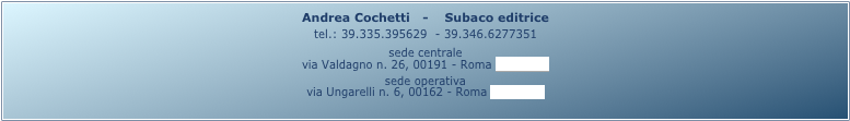 Andrea Cochetti   -    Subaco editrice 
tel.: 39.335.395629  - 39.346.6277351
sede centrale
via Valdagno n. 26, 00191 - Roma (mappa)
sede operativa
via Ungarelli n. 6, 00162 - Roma (mappa)

