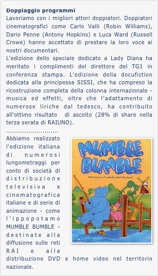 Doppiaggio programmi
Lavoriamo con i migliori attori doppiatori. Doppiatori cinematografici come Carlo Valli (Robin Williams), Dario Penne (Antony Hopkins) e Luca Ward (Russell Crowe) hanno accettato di prestare la loro voce ai nostri documentari.
L'edizione dello speciale dedicato a Lady Diana ha meritato i complimenti del direttore del TG1 in conferenza stampa. L'edizione della docufiction dedicata alla principessa SISSI, che ha compreso la ricostruzione completa della colonna internazionale - musica ed effetti, oltre che l'adattamento di numerose liriche dal tedesco, ha contribuito all'ottimo risultato  di ascolto (28% di share nella terza serata di RAIUNO).
￼..........................Abbiamo realizzato l'edizione italiana di numerosi lungometraggi per conto di società di distribuzione televisiva e cinematografica italiane e di serie di animazione - come l'ippopotamo MUMBLE BUMBLE - destinate alla diffusione sulle reti RAI e alla distribuzione DVD e home video nel territorio nazionale.
