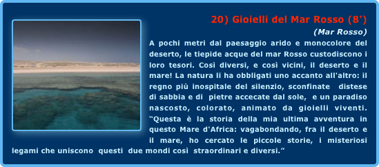 ￼20) Gioielli del Mar Rosso (8')
(Mar Rosso)A pochi metri dal paesaggio arido e monocolore del deserto, le tiepide acque del mar Rosso custodiscono i loro tesori. Così diversi, e così vicini, il deserto e il mare! La natura li ha obbligati uno accanto all'altro: il regno più inospitale del silenzio, sconfinate  distese di sabbia e di  pietre accecate dal sole,  e un paradiso  nascosto, colorato, animato da gioielli viventi. “Questa è la storia della mia ultima avventura in questo Mare d'Africa: vagabondando, fra il deserto e il mare, ho cercato le piccole storie, i misteriosi legami che uniscono  questi  due mondi così  straordinari e diversi.”