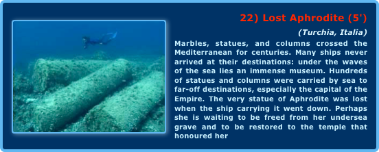 ￼22) Lost Aphrodite (5') 
(Turchia, Italia)Marbles, statues, and columns crossed the Mediterranean for centuries. Many ships never arrived at their destinations: under the waves of the sea lies an immense museum. Hundreds of statues and columns were carried by sea to far-off destinations, especially the capital of the Empire. The very statue of Aphrodite was lost when the ship carrying it went down. Perhaps she is waiting to be freed from her undersea grave and to be restored to the temple that honoured her 