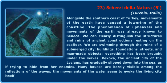 ￼23) Scherzi della Natura (5')
(Turchia, Italia)Alongside the southern coast of Turkey, movements of the earth have caused a lowering of the coastline. The phenomenon of upheavals and movements of the earth was already known to Seneca. We can clearly distinguish the structures and ruins of ancient constructions resting on the seafloor. We are swimming through the ruins of a submerged city: buildings, foundations, streets, and man-made objects: everything has been brought under the waves. Kekova, the ancient city of the Lycians, has gradually slipped down into the sea, as if trying to hide from her enemies. Many houses are barely visible among the reflections of the waves; the movements of the water seem to evoke the living city itself