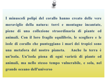 I minuscoli polipi del corallo hanno creato delle vere meraviglie della natura: torri e montagne incantate, piene di una collezione straordinaria di piante ed animali. Con il loro fragile equilibrio, le scogliere e le isole di corallo che punteggiano i mari dei tropici sono una metafora del nostro pianeta.  Anche la terra è un'isola. Un’isola piena di ogni varietà di piante ed animali, ma nello stesso tempo vulnerabile, e sola, nel grande oceano dell'universo