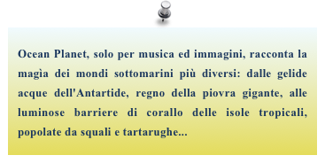 Ocean Planet, solo per musica ed immagini, racconta la magìa dei mondi sottomarini più diversi: dalle gelide  acque dell'Antartide, regno della piovra gigante, alle luminose barriere di corallo delle isole tropicali, popolate da squali e tartarughe...