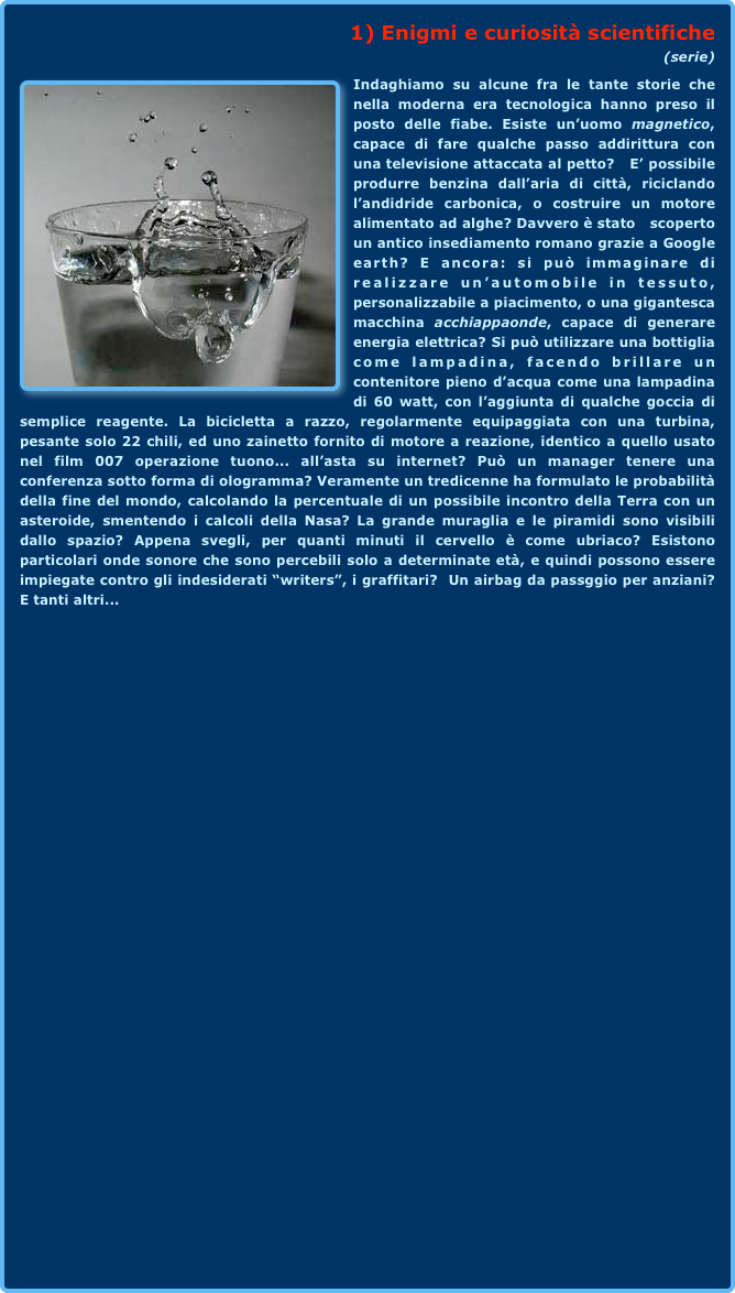 1) Enigmi e curiosità scientifiche 
(serie)￼Indaghiamo su alcune fra le tante storie che nella moderna era tecnologica hanno preso il posto delle fiabe. Esiste un’uomo magnetico, capace di fare qualche passo addirittura con una televisione attaccata al petto?   E’ possibile produrre benzina dall’aria di città, riciclando l’andidride carbonica, o costruire un motore alimentato ad alghe? Davvero è stato   scoperto un antico insediamento romano grazie a Google earth? E ancora: si può immaginare di realizzare un’automobile in tessuto, personalizzabile a piacimento, o una gigantesca macchina acchiappaonde, capace di generare energia elettrica? Si può utilizzare una bottiglia come lampadina, facendo brillare un contenitore pieno d’acqua come una lampadina di 60 watt, con l’aggiunta di qualche goccia di semplice reagente. La bicicletta a razzo, regolarmente equipaggiata con una turbina, pesante solo 22 chili, ed uno zainetto fornito di motore a reazione, identico a quello usato nel film 007 operazione tuono... all’asta su internet? Può un manager tenere una conferenza sotto forma di ologramma? Veramente un tredicenne ha formulato le probabilità della fine del mondo, calcolando la percentuale di un possibile incontro della Terra con un asteroide, smentendo i calcoli della Nasa? La grande muraglia e le piramidi sono visibili dallo spazio? Appena svegli, per quanti minuti il cervello è come ubriaco? Esistono particolari onde sonore che sono percebili solo a determinate età, e quindi possono essere impiegate contro gli indesiderati “writers”, i graffitari?  Un airbag da passggio per anziani? E tanti altri...  
