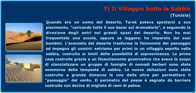 7) Il Villaggio Sotto la Sabbia 
(Tunisia)
￼Quando era un uomo del deserto, Tarek poteva spostarsi a suo piacimento, "caricando tutto il suo bazar sul dromedario", e seguendo la direzione degli astri nei grandi spazi del deserto. Non ha mai frequentato una scuola, eppure sa leggere: ha imparato dai suoi bambini. L'avanzata del deserto trasforma la fisionomia del paesaggio ed impegna gli uomini: entriamo per primi in un villaggio sepolto nella sabbia, costruito ai limiti ￼delle possibilità di sopravvivenza. Le prime case costruite grazie a un finanziamento governativo che aveva lo scopo di stanzializzare un gruppo di famiglie di nomadi berberi sono state sommerse dalle tempeste di sabbia. Le nuove abitazioni sono state costruite a grande distanza le une dalle altre per permettere il "passaggio" del vento. Il perimetro del paese è segnato da barriere costruite con decine di migliaia di rami di palma.