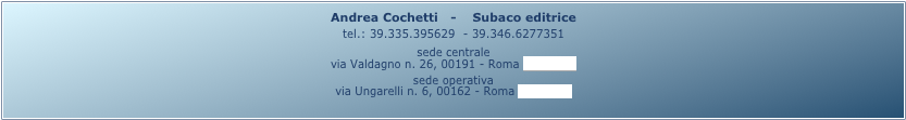 Andrea Cochetti   -    Subaco editrice 
tel.: 39.335.395629  - 39.346.6277351
sede centrale
via Valdagno n. 26, 00191 - Roma (mappa)
sede operativa
via Ungarelli n. 6, 00162 - Roma (mappa)
