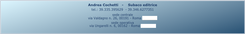Andrea Cochetti   -    Subaco editrice 
tel.: 39.335.395629  - 39.346.6277351
sede centrale
via Valdagno n. 26, 00191 - Roma (mappa)
sede operativa
via Ungarelli n. 6, 00162 - Roma (mappa)
