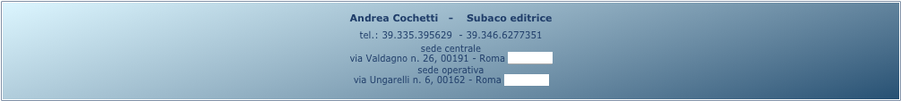 Andrea Cochetti   -    Subaco editrice 
tel.: 39.335.395629  - 39.346.6277351
sede centrale
via Valdagno n. 26, 00191 - Roma (mappa)
sede operativa
via Ungarelli n. 6, 00162 - Roma (mappa)
