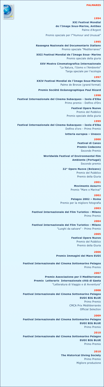 ￼PALMARES

1994  
XXI Festival Mondial
de l'Image Sous-Marine, AntibesPalme d'Argent 
Premio speciale per l’"Humour and Unusual”
1995  
Rassegna Nazionale del Documentario Italiano Premio speciale "Mediterraneo"
XXII Festival Mondial de l'Image Sous- MarinePremio speciale della giuria
XXV Mostra Cinematografica Internazionale "La Natura, l'Uomo e l'Ambiente" Targa speciale per l'ecologia1997  
XXIV Festival Mondial de l'Image Sous-MarinePalme de Bronze (grand format)
Premio Société Océanographique Paul Ricard1998             Festival Internazionale del Cinema Subacqueo - Isola d'Elba	Primo premio - Delfino d'Oro

Festival Opere Nuove	Premio del Pubblico
 Premio speciale della giuria
1999  
Festival Internazionale del Cinema Subacqueo - Isola d'Elba           Delfino d'oro - Primo Premio

lotteria europea – Unesco
2000
Festival di CanzoPremio Codacons 
Secondo Premio
 	Worldwide Festival of Environmental film 
Ambiente (Portugal)Secondo premio
           32° Opere Nuove (Bolzano)Premio del Pubblico
Premio della Giuria
2001 
Movimento Azzurro            Premio "Mare e Marinai"
2002
Pelagos 2002 – Roma           Premio per la migliore fotografia 2003
Festival Internazionale del Film Turistico - Milano           Primo Premio2004 
Festival Internazionale del Film Turistico - Milano           "Luoghi da salvare" - Primo Premio
2005
Festival Opere Nuove          Premio del Pubblico          Premio della Giuria2006
 Premio Immagini del Mare EUDI        
Festival Internazionale del Cinema Sottomarino Pelagos 
Primo Premio
2007
Premio Associazione per il Mediterraneo    Premio  Letterario  Internazionale città di Gaeta
"Letteratura di Viaggio e di Avventura"2008
Festival Internazionale del Cinema Sottomarino Pelagos 
EUDI BIG BLUE
Primo Premio 
CMCA Prix Méditéerranée
Official Selection
2009
Festival Internazionale del Cinema Sottomarino Pelagos 
EUDI BIG BLUE
Primo Premio 
2010
Festival Internazionale del Cinema Sottomarino Pelagos 
EUDI BIG BLUE
Primo Premio
2010
The Historical Diving Society
Primo Premio
Migliore produzione 