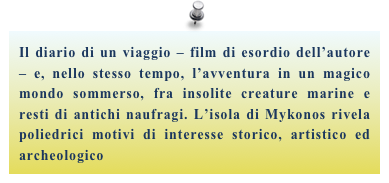 Il diario di un viaggio – film di esordio dell’autore – e, nello stesso tempo, l’avventura in un magico mondo sommerso, fra insolite creature marine e resti di antichi naufragi. L’isola di Mykonos rivela poliedrici motivi di interesse storico, artistico ed archeologico